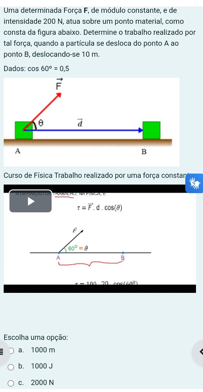 Uma determinada Força F, de módulo constante, e de
intensidade 200 N, atua sobre um ponto material, como
consta da figura abaixo. Determine o trabalho realizado por
tal força, quando a partícula se desloca do ponto A ao
ponto B, deslocando-se 10 m.
Dados: cos 60°=0,5
Curso de Física Trabalho realizado por uma força constan
A DEfinição de Trabalho, Na físiCa, e.
tau =vector F.d.cos (θ )
x-100 20 cos (60°)
Escolha uma opção:
a. 1000 m
b. 1000 J
c. 2000 N