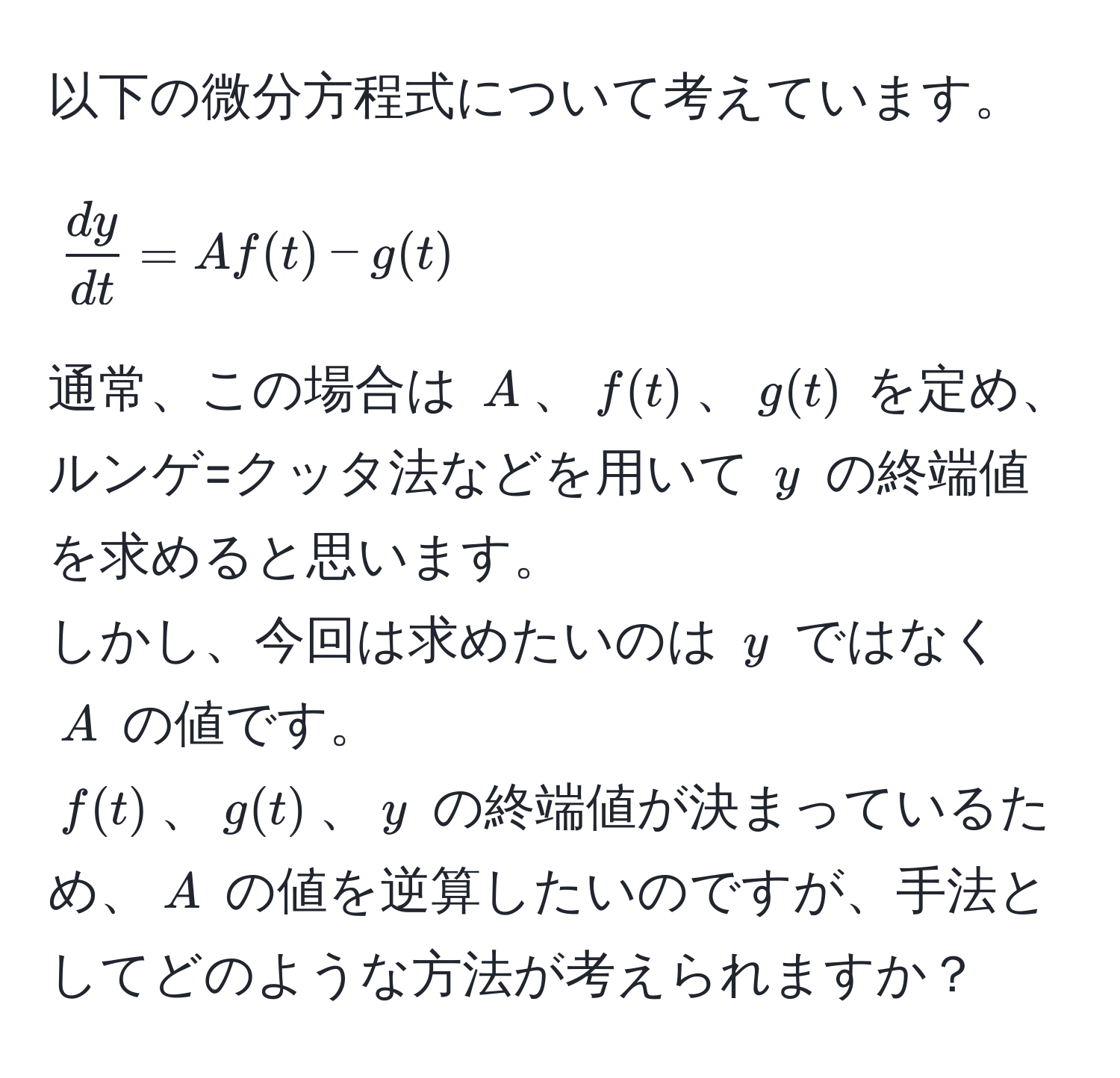 以下の微分方程式について考えています。  
$$  dy/dt  = A f(t) - g(t) $$  
通常、この場合は $A$、$f(t)$、$g(t)$ を定め、ルンゲ=クッタ法などを用いて $y$ の終端値を求めると思います。  
しかし、今回は求めたいのは $y$ ではなく $A$ の値です。  
$f(t)$、$g(t)$、$y$ の終端値が決まっているため、$A$ の値を逆算したいのですが、手法としてどのような方法が考えられますか？