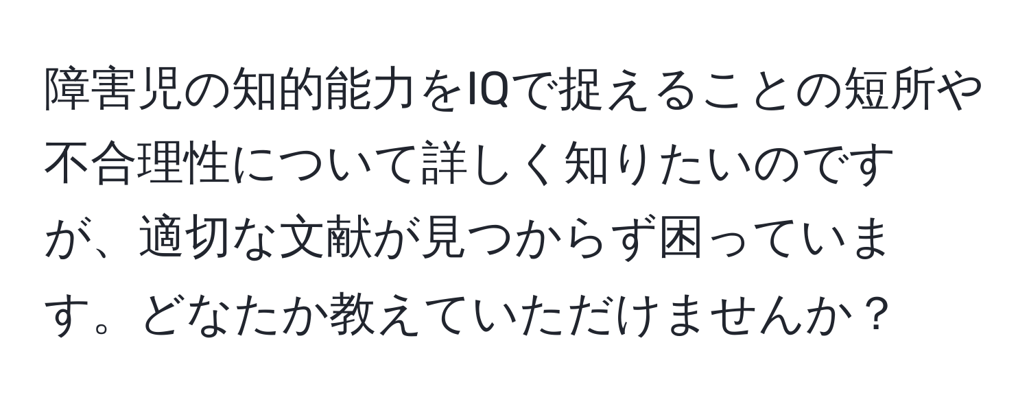 障害児の知的能力をIQで捉えることの短所や不合理性について詳しく知りたいのですが、適切な文献が見つからず困っています。どなたか教えていただけませんか？