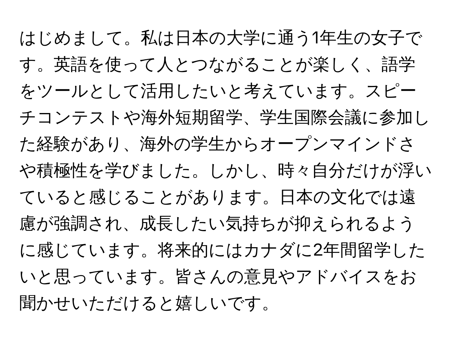 はじめまして。私は日本の大学に通う1年生の女子です。英語を使って人とつながることが楽しく、語学をツールとして活用したいと考えています。スピーチコンテストや海外短期留学、学生国際会議に参加した経験があり、海外の学生からオープンマインドさや積極性を学びました。しかし、時々自分だけが浮いていると感じることがあります。日本の文化では遠慮が強調され、成長したい気持ちが抑えられるように感じています。将来的にはカナダに2年間留学したいと思っています。皆さんの意見やアドバイスをお聞かせいただけると嬉しいです。