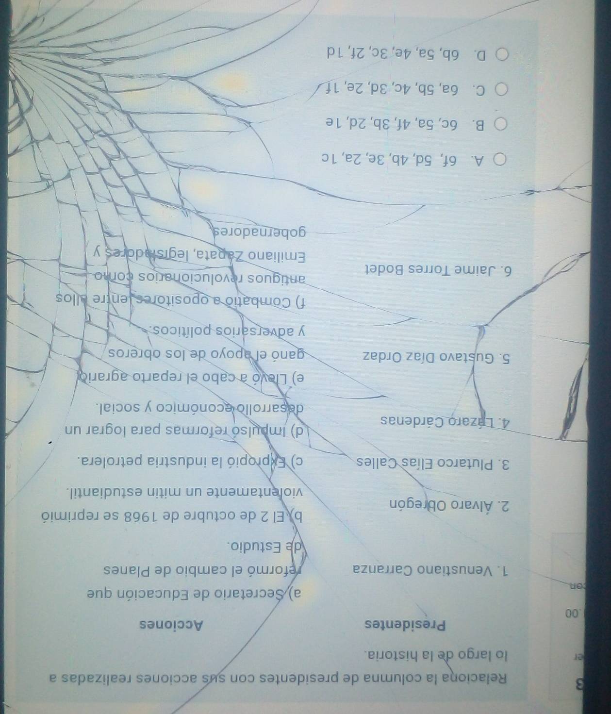Relaciona la columna de presidentes con sus acciones realizadas a
er
lo largo de la historia.
Presidentes Acciones
.00
con
a) Secretario de Educación que
1. Venustiano Carranza reformó el cambio de Planes
de Estudio.
b) El 2 de octubre de 1968 se reprimió
2. Álvaro Obregón
violentamente un mitin estudiantil.
3. Plutarco Elías Calles c) Expropió la industria petrolera.
4. Lázaro Cárdenas
d) Impulsó reformas para lograr un
decarrollo económico y social.
e) Llevó a cabo el reparto agrario
5. Gustavo Díaz Ordaz ganó el apoyo de los obreros
y adversarios políticos.
f) Combatio a opositores (entre allos
antiguos revolucionarios como
6. Jaime Torres Bodet
Emiliano Zapata, legisladores y
gobernadores
A. 6f, 5d, 4b, 3e, 2a, 1c
B. 6c, 5a, 4f, 3b, 2d, 1e
C. 6a, 5b, 4c, 3d, 2e, 1f
D. 6b, 5a, 4e, 3c, 2f, 1d