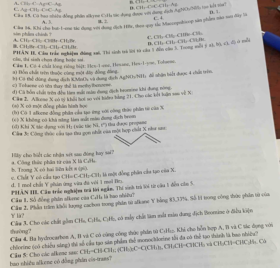 A. CH_3-C-Agequiv C-Ag.
B. CH_3-Cequiv C-/ CH_3-Cequiv C-CH_3-Ag.
C. Ag-CH_2-Cequiv C-Ag.
D.
Câu 15. Có bao nhiêu đồng phân alkyne C_5H_8 tác dụng được với dung dịch AgNO_3/NH_3 tạo kết tủa?
D. 1.
A. 3. B. 2. C. 4.
Câu 16. Khi cho but-1-ene tác dụng với dung dịch HBr, theo quy tắc Maccopnhicop sản phẩm nào sau đây là
sản phẩm chính ?
A. CH_3-CH_2-CHBr-CH_2Br.
C. CH_3-CH_2-CHBr-CH_3.
D.
:), d) ở mỗi
B. CH_2Br-CH_2-CH_2-CH_2Br.
PHẢN II. Câu trắc nghiệm đúng sai. Thí sinh trả lời từ câu 1 đến câu 3. Trong mỗi CH_3-CH_2-CH_2-CH_2Br. ya),b),c)
câu, thí sinh chọn đúng hoặc sai.
Câu 1. Có 4 chất lỏng riêng biệt: Hex-1-ene, Hexane, Hex-1-yne, Toluene.
a) Bốn chất trên thuộc cùng một dãy đồng đẳng.
b) Có thể dùng dung dịch K M _4O_4 và dung dịch AgNO_3/NH_3 để nhận biết được 4 chất trên.
c) Toluene có tên thay thế là methylbenzene.
d) Cả bốn chất trên đều làm mất màu dung dịch bromine khi đung nóng.
Câu 2. Alkene X có tỷ khối hơi so với hidro bằng 21. Cho các kết luận sau về X:
(a) X có một đồng phân hình học
(b) Có 1 alkene đồng phân cầu tạo ứng với công thức phân tử của X
(c) X không có khả năng làm mất màu dung dịch brom
(d) Khi X tác dụng với H_2 (xúc tác Ni, t°) thu được propane
Câu 3: Công thức cấu tạo thu gọn nhất của một hợp chất X như sau:
Hãy cho biết các nhận xét sau đúng hay sai?
a. Công thức phân tử của X là C_4H_6.
b. Trong X có hai liên kết π (pi).
c. Chất Y có cấu tạo CHequiv C-CH_2-CH_3 là một đồng phân cấu tạo của X.
d. 1 mol chất Y phản ứng vừa đủ với 1 mol Br₂.
PHÀN III. Câu trắc nghiệm trả lời ngắn. Thí sinh trả lời từ câu 1 đến câu 5.
Câu 1. Số đồng phân alkene của C_4H_8 là bao nhiêu?
Câu 2. Phần trăm khối lượng cacbon trong phân tử alkane Y bằng 83,33%. Số H trong công thức phân tử của
Y là?
Câu 3. Cho các chất gồm CH_4,C_2H_4,C_2H_2 , có mấy chất làm mất màu dung dịch Bromine ở điều kiện
thường? C_5H_12. Khi cho hỗn hợp A, B và C tác dụng với
Câu 4. Ba hydrocarbon A, B và C có cùng công thức phân tử
chlorine (có chiếu sáng) thì số cấu tạo sản phẩm thể monochlorine tối đa có thể tạo thành là bao nhiêu?
Câu 5: Cho các alkene sau: CH_2=CH-CH_3;(CH_3)_2C=C(CH_3)_2,CH_3CH=CHCH_3 và CH_3CH=CHC_2H_5. Có
bao nhiêu alkene có đồng phân cis-trans?