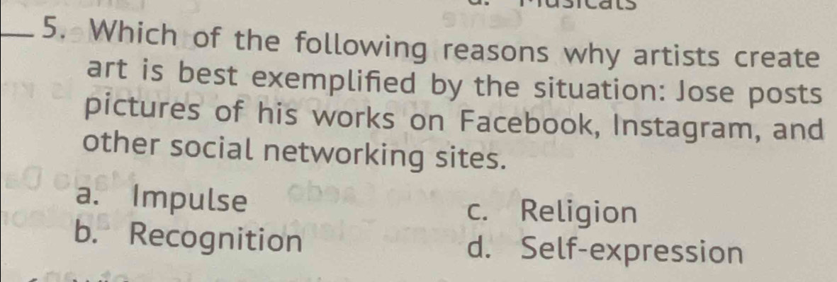 Which of the following reasons why artists create
art is best exemplified by the situation: Jose posts
pictures of his works on Facebook, Instagram, and
other social networking sites.
a. Impulse
c. Religion
b. Recognition d. Self-expression