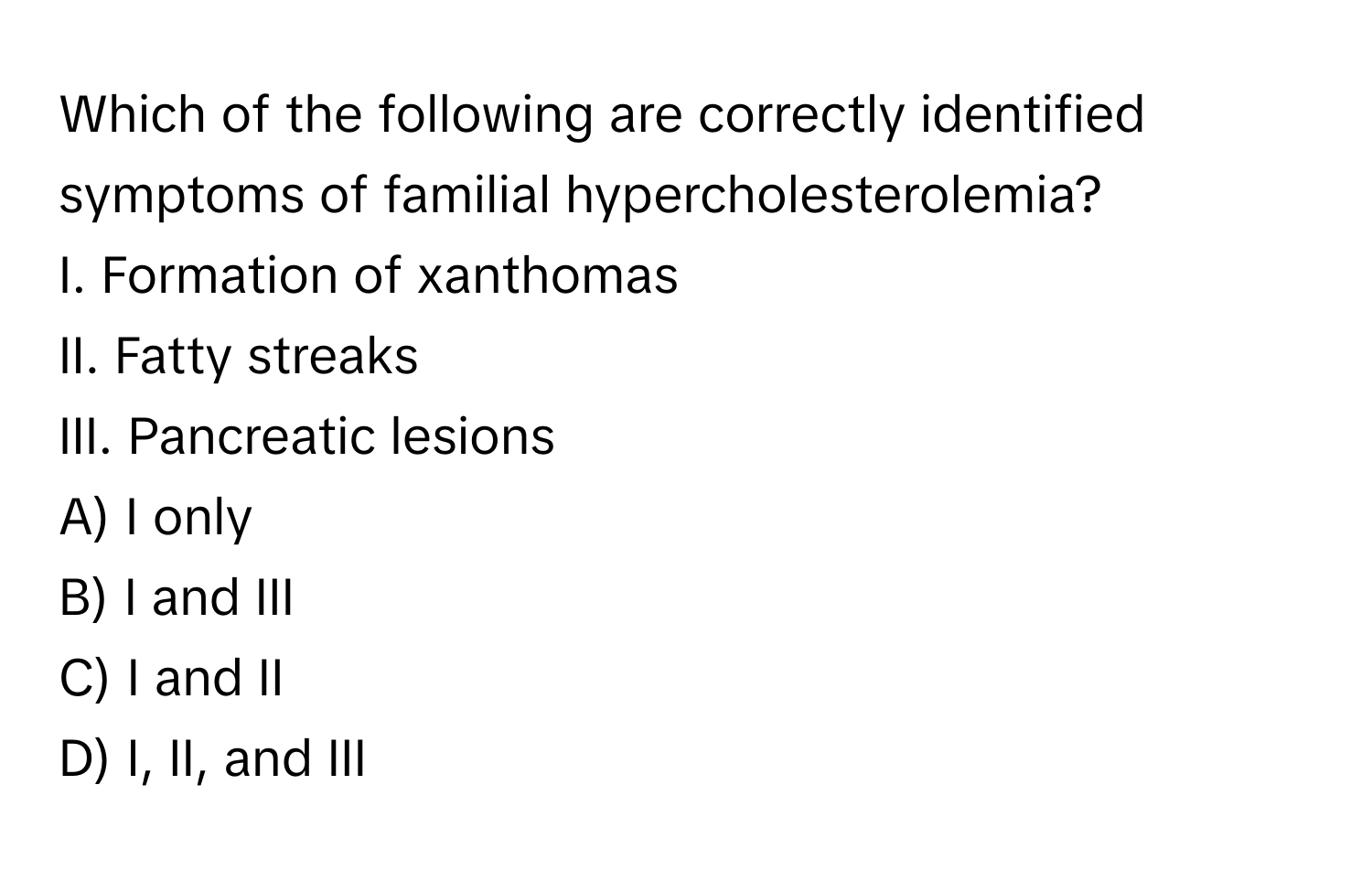 Which of the following are correctly identified symptoms of familial hypercholesterolemia?

I. Formation of xanthomas
II. Fatty streaks
III. Pancreatic lesions

A) I only
B) I and III
C) I and II
D) I, II, and III