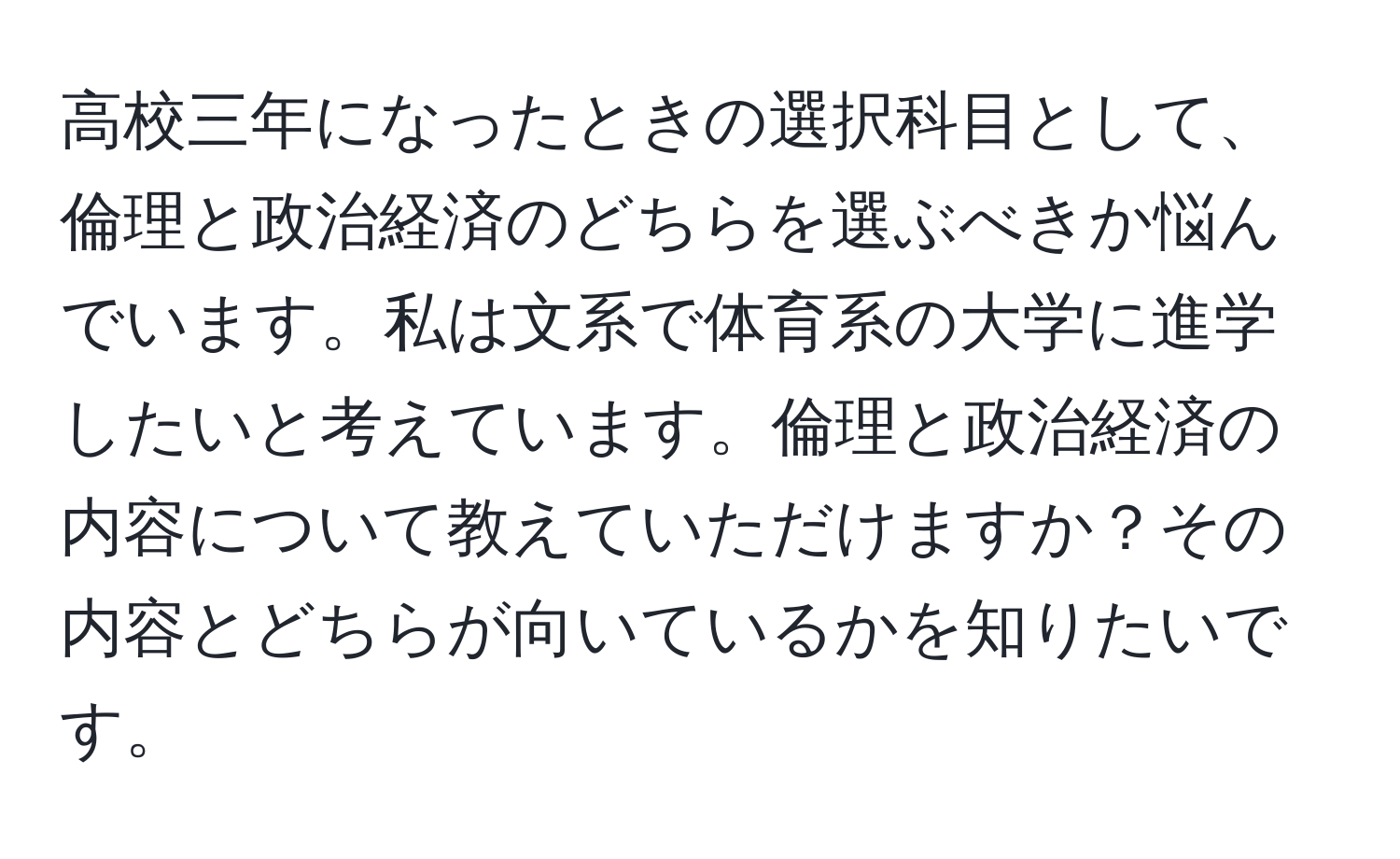 高校三年になったときの選択科目として、倫理と政治経済のどちらを選ぶべきか悩んでいます。私は文系で体育系の大学に進学したいと考えています。倫理と政治経済の内容について教えていただけますか？その内容とどちらが向いているかを知りたいです。