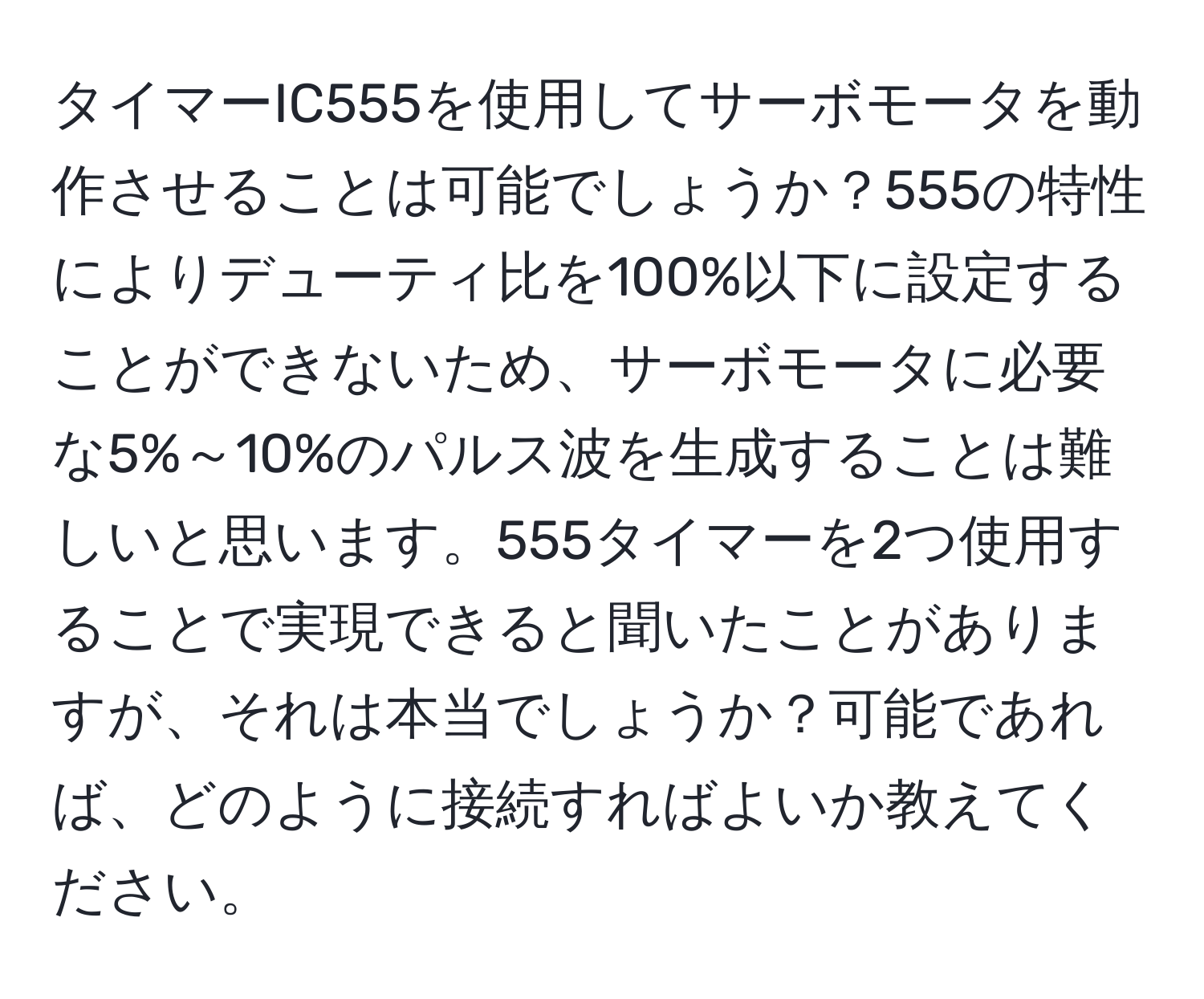 タイマーIC555を使用してサーボモータを動作させることは可能でしょうか？555の特性によりデューティ比を100%以下に設定することができないため、サーボモータに必要な5%～10%のパルス波を生成することは難しいと思います。555タイマーを2つ使用することで実現できると聞いたことがありますが、それは本当でしょうか？可能であれば、どのように接続すればよいか教えてください。