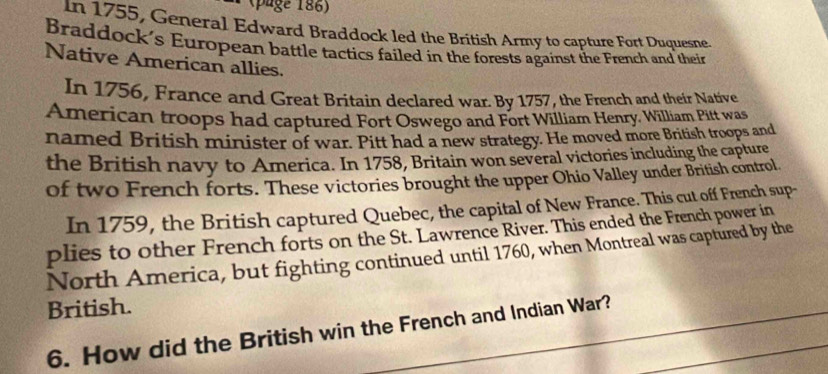 (page 186) 
In 1755, General Edward Braddock led the British Army to capture Fort Duquesne. 
Braddock's European battle tactics failed in the forests against the French and their 
Native American allies. 
In 1756, France and Great Britain declared war. By 1757, the French and their Native 
American troops had captured Fort Oswego and Fort William Henry, William Pitt was 
named British minister of war. Pitt had a new strategy. He moved more British troops and 
the British navy to America. In 1758, Britain won several victories including the capture 
of two French forts. These victories brought the upper Ohio Valley under British control 
In 1759, the British captured Quebec, the capital of New France. This cut off French sup- 
plies to other French forts on the St. Lawrence River. This ended the French power in 
North America, but fighting continued until 1760, when Montreal was captured by the 
British. 
6. How did the British win the French and Indian War?