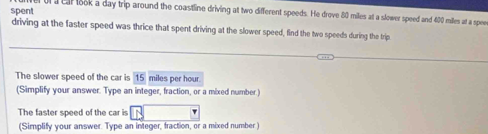 spent 
l of a cal took a day trip around the coastline driving at two different speeds. He drove 80 miles at a slower speed and 400 miles at a spee 
driving at the faster speed was thrice that spent driving at the slower speed, find the two speeds during the trip 
The slower speed of the car is 15 miles per hour. 
(Simplify your answer. Type an integer, fraction, or a mixed number.) 
The faster speed of the car is 
(Simplify your answer. Type an integer, fraction, or a mixed number.)