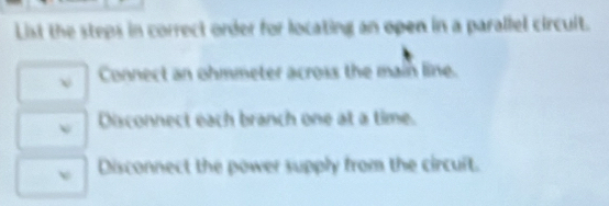 List the steps in correct order for locating an open in a parallel circult.
v Connect an ohmmeter across the main line.
Disconnect each branch one at a time.
v Disconnect the power supply from the circuit.