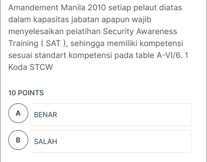 Amandement Manila 2010 setiap pelaut diatas
dalam kapasitas jabatan apapun wajib
menyelesaikan pelatihan Security Awareness
Training ( SAT ), sehingga memiliki kompetensi
sesuai standart kompetensi pada table A-VI/6. 1
Koda STCW
10 POINTS
A  BENAR
B SALAH