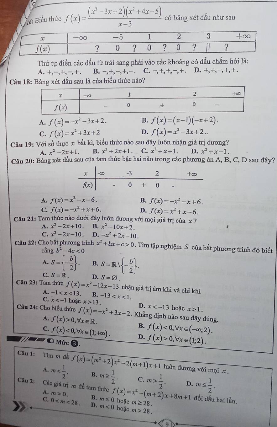 16: Biểu thức f(x)= ((x^2-3x+2)(x^2+4x-5))/x-3  có bảng xét dấu như sau
Thứ tự điền các dấu từ trái sang phải vào các khoảng có dấu chấm hỏi là:
A. +,-,+,-,+. B. −,+,−,+,− . C. −,+,+,−,+ . D. +, +, −, +, + .
Câu 18: Bảng xét dấu sau là của biểu thức nào?
B.
A. f(x)=-x^2-3x+2. f(x)=(x-1)(-x+2).
C. f(x)=x^2+3x+2 D. f(x)=x^2-3x+2..
Câu 19: Với số thực x bất kì, biểu thức nào sau đây luôn nhận giá trị dương?
A. x^2-2x+1. B. x^2+2x+1. C. x^2+x+1. D. x^2+x-1.
Câu 20: Bảng xét dấu sau của tam thức bậc hai nào trong các phương án A, B, C, D sau đây?
A. f(x)=x^2-x-6. B. f(x)=-x^2-x+6.
C. f(x)=-x^2+x+6. D. f(x)=x^2+x-6.
Câu 21: Tam thức nào dưới đây luôn dương với mọi giá trị của x ?
A. x^2-2x+10. B. x^2-10x+2.
C. x^2-2x-10. D. -x^2+2x-10.
* Câu 22: Cho bất phương trình x^2+bx+c>0. Tìm tập nghiệm S của bất phương trình đó biết
rangb^2-4c<0</tex>
A. S= - b/2  . B. S=Rvee  - b/2  .
C. S=R. D. S=varnothing .
Câu 23: Tam thức f(x)=x^2-12x-13 nhận giá trị âm khi và chỉ khi
A. -1 B. -13
C. x hoặc x>13. D. x hoặc x>1.
Câu 24: Cho biểu thức f(x)=-x^2+3x-2. Khẳng định nào sau đây đúng.
A. f(x)>0,forall x∈ R.
B. f(x)<0,forall x∈ (-∈fty ;2).
C. f(x)<0,forall x∈ (1;+∈fty ). D. f(x)>0,forall x∈ (1;2).
O Mức ❸.
Câu 1: Tìm m đề f(x)=(m^2+2)x^2-2(m+1)x+1 luôn dương với mọi x .
A. m B. m≥  1/2 . C. m> 1/2 . D. m≤  1/2 .
Câu 2: Các giá trị m đề tam thức f(x)=x^2-(m+2)x+8m+1 hoặc m≥ 28.
A. m>0.
C. 0 B. m≤ 0 đồi dấu hai lần.
D. m<0</tex> hoặc m>28.
9