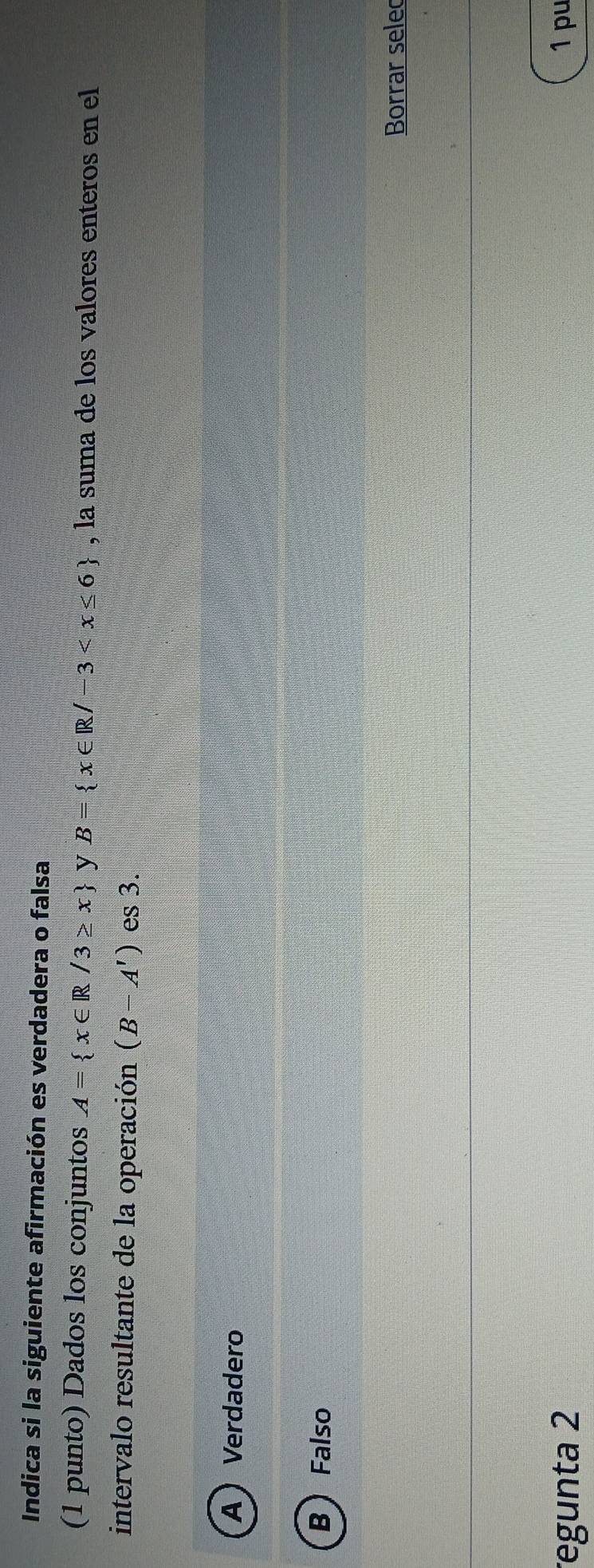 Indica si la siguiente afirmación es verdadera o falsa
(1 punto) Dados los conjuntos A= x∈ R/3≥ x y B= x∈ R/-3 , la suma de los valores enteros en el
intervalo resultante de la operación (B-A') es 3.
A  Verdadero
B  Falso
Borrar selec
egunta 2 1 pu