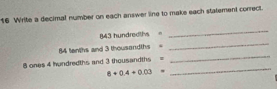 Write a decimal number on each answer line to make each statement correct.
843 hundredths =
_
84 tenths and 3 thousandths =
_
8 ones 4 hundredths and 3 thousandths =
_
8+0.4+0.03=
_