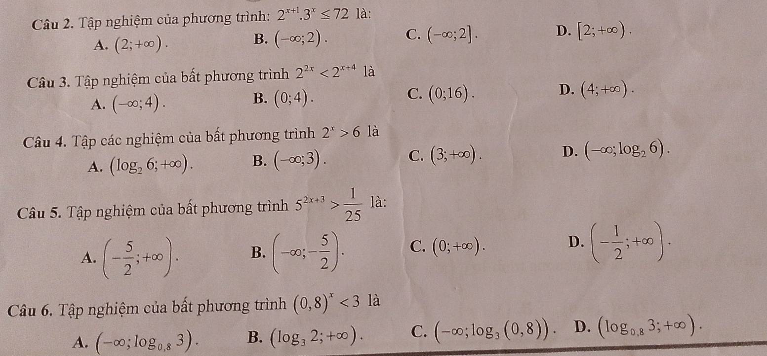 Tập nghiệm của phương trình: 2^(x+1).3^x≤ 721a.
A. (2;+∈fty ).
C.
B. (-∈fty ;2). (-∈fty ;2].
D. [2;+∈fty ). 
Câu 3. Tập nghiệm của bất phương trình 2^(2x)<2^(x+4) là
A. (-∈fty ;4).
C.
B. (0;4). (0;16).
D. (4;+∈fty ). 
Câu 4. Tập các nghiệm của bất phương trình 2^x>6 là
A. (log _26;+∈fty ).
B. (-∈fty ;3).
C. (3;+∈fty ).
D. (-∈fty ;log _26). 
Câu 5. Tập nghiệm của bất phương trình 5^(2x+3)> 1/25  là:
A. (- 5/2 ;+∈fty ).
B. (-∈fty ;- 5/2 ).
C. (0;+∈fty ).
D. (- 1/2 ;+∈fty ). 
Câu 6. Tập nghiệm của bất phương trình (0,8)^x<3la</tex>
A. (-∈fty ;log _0,83). B. (log _32;+∈fty ). C. (-∈fty ;log _3(0,8)). D. (log _0,83;+∈fty ).