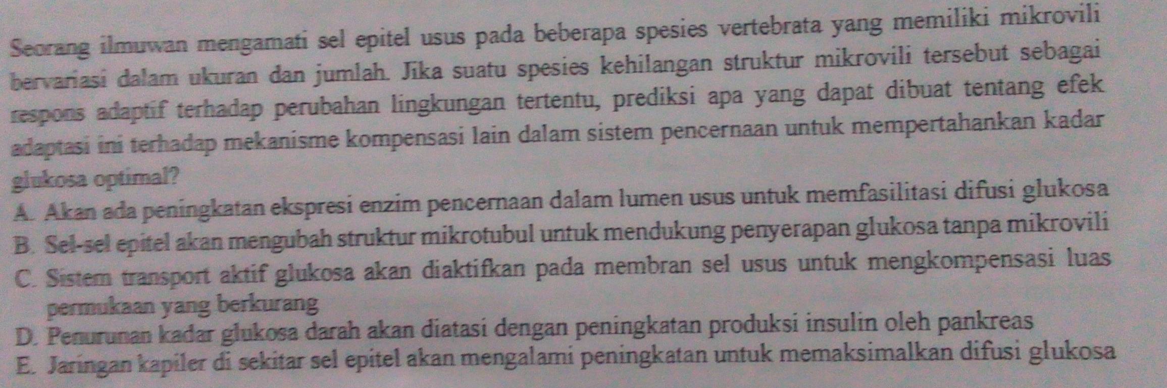 Seorang ilmuwan mengamati sel epitel usus pada beberapa spesies vertebrata yang memiliki mikrovili
bervariasi dalam ukuran dan jumlah. Jika suatu spesies kehilangan struktur mikrovili tersebut sebagai
respons adaptif terhadap perubahan lingkungan tertentu, prediksi apa yang dapat dibuat tentang efek
adaptasi ini terhadap mekanisme kompensasi lain dalam sistem pencernaan untuk mempertahankan kadar
glukosa optimal?
A. Akan ada peningkatan ekspresi enzim pencernaan dalam lumen usus untuk memfasilitasi difusi glukosa
B. Sel-sel epitel akan mengubah struktur mikrotubul untuk mendukung penyerapan glukosa tanpa mikrovili
C. Sistem transport aktif glukosa akan diaktifkan pada membran sel usus untuk mengkompensasi luas
permukaan yang berkurang
D. Penurunan kadar glukosa darah akan diatasi dengan peningkatan produksi insulin oleh pankreas
E. Jaringan kapiler di sekitar sel epitel akan mengalami peningkatan untuk memaksimalkan difusi glukosa