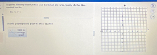 Graph the following linear function. Give the domain and range. Identify whether it is a 
constant function.
f(x)=x+11
B 
Use the graphing tool to graph the linear equation. 
entarge Cack to 
graph