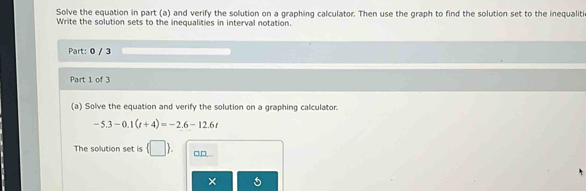 Solve the equation in part (a) and verify the solution on a graphing calculator. Then use the graph to find the solution set to the inequaliti 
Write the solution sets to the inequalities in interval notation. 
Part: 0 / 3 
Part 1 of 3 
(a) Solve the equation and verify the solution on a graphing calculator.
-5.3-0.1(t+4)=-2.6-12.6t
The solution set is  □ . □,□,….. 
×