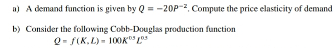 A demand function is given by Q=-20P^(-2). Compute the price elasticity of demand 
b) Consider the following Cobb-Douglas production function
Q=f(K,L)=100K^(0.5)L^(0.5)