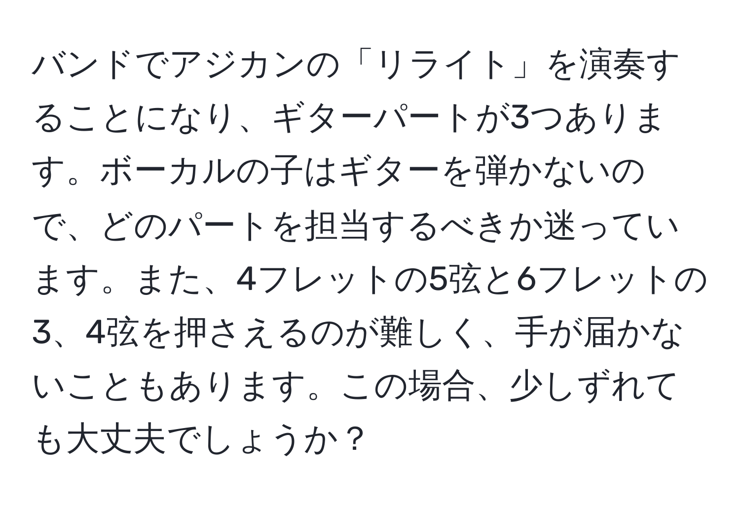 バンドでアジカンの「リライト」を演奏することになり、ギターパートが3つあります。ボーカルの子はギターを弾かないので、どのパートを担当するべきか迷っています。また、4フレットの5弦と6フレットの3、4弦を押さえるのが難しく、手が届かないこともあります。この場合、少しずれても大丈夫でしょうか？