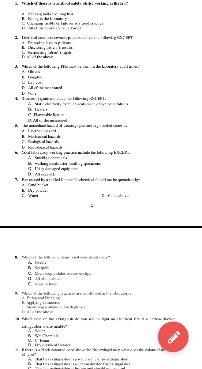 Which of these is true about safety whilst working in the lab?
A. Keeping nails and long hair
B. Eating in the laboratory
C. Changing visibly dirt gloves is a good practice
D. All of the above are not allowed
2. Unethical conducts towards patients include the following EXCEPT
A. Proposing love to patients
B. Disclosing patient’s results
C. Respecting patient’s rights
D. All of the above
3. Which of the following PPE must be worn in the laboratory at all times?
A. Gloves
B. Goggles
C. Lab coat
D. All of the mentioned
D. None
4. Sources of ignition include the following EXCEPT:
A. Static electricity from lab coats made of synthetic fabrics
B. Heaters
C. Flammable liquids
D. All of the mentioned
5. The immediate hazard of wearing open and high heeled shoes is:
A. Electrical hazard
B. Mechanical hazards
C. Biological hazards
D. Radiological hazards
6. Good laboratory working practice include the following EXCEPT:
A. Smelling chemicals
B. washing hands after handling specimens
C. Using damaged equipment
D. All except B
7. Fire caused by a spilled flammable chemical should not be quenched by:
A. Sand bucket
B. Dry powder
C. Water D. All the above
1
8. Which of the following items is not considered sharp?
A. Needle
B. Scalpels
C. Microscopic slides and cover slips
D. All of the above
E. None of them
9. Which of the following practices are not allowed in the laboratory?
A. Eating and Drinking
B. Applying Cosmetics
C. Answering a phone call with gloves
D. All of the above
10. Which type of fire extinguish do you use to fight an electrical fire if a carbon dioxide
extinguisher is unavailable?
A. Water
B. Wet Chemical
C. C. Foam
D. Dry chemical Powder
11. If there is a black coloured band above the fire extinguisher; what does the colour of the
tell you?
A. That this extinguisher is a wet chemical fire extinguisher
B. That this extinguisher is a carbon dioxide fire extinguisher