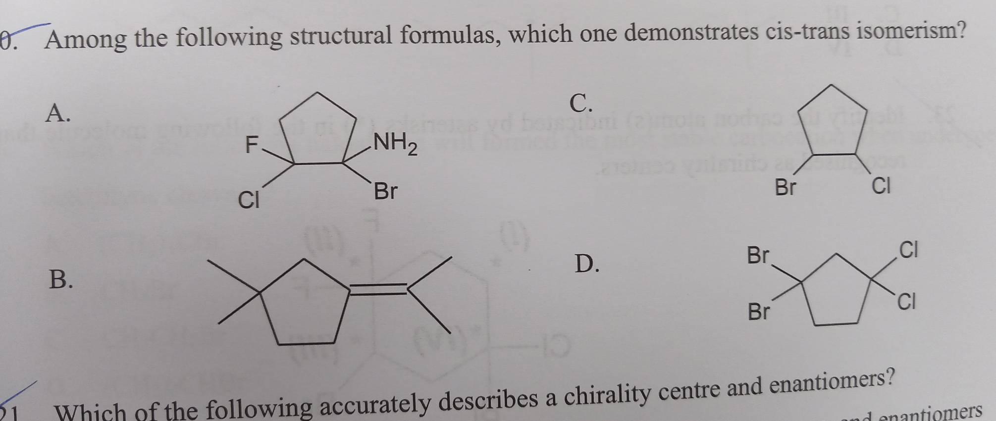 Among the following structural formulas, which one demonstrates cis-trans isomerism?
A.
C.
Br
CI
B.
D.
21 Which of the following accurately describes a chirality centre and enantiomers?
d enantiomers