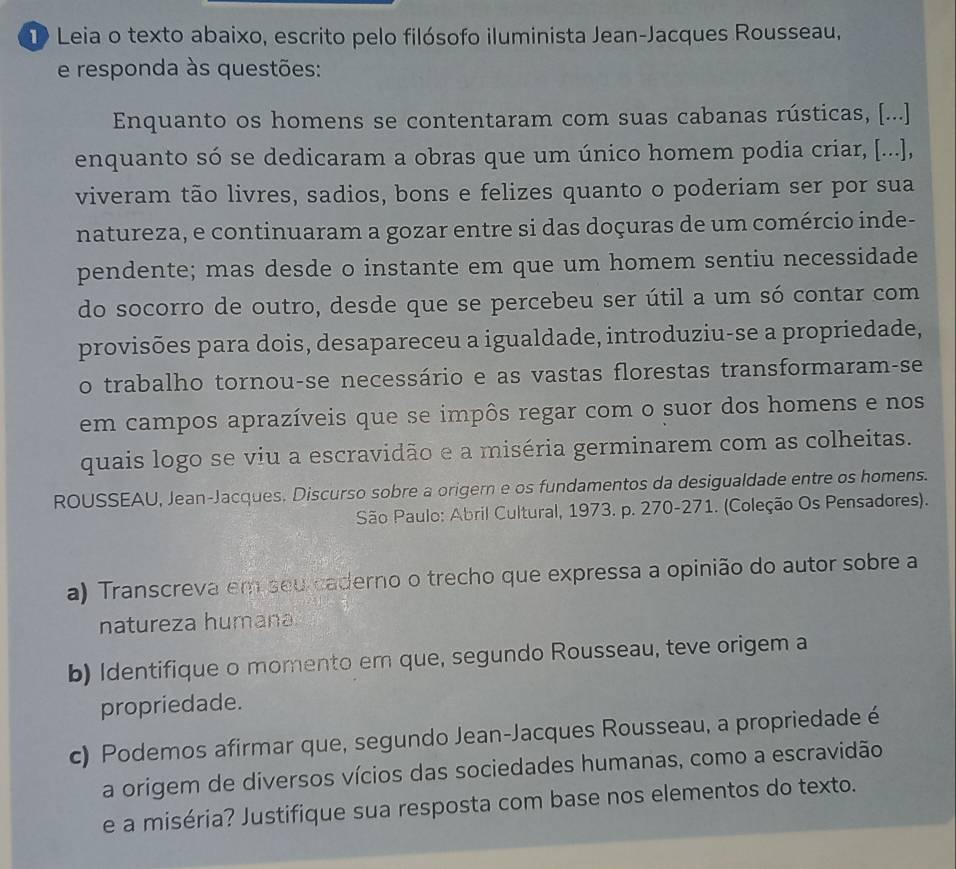 Leia o texto abaixo, escrito pelo filósofo iluminista Jean-Jacques Rousseau, 
e responda às questões: 
Enquanto os homens se contentaram com suas cabanas rústicas, [...] 
enquanto só se dedicaram a obras que um único homem podia criar, [...], 
viveram tão livres, sadios, bons e felizes quanto o poderiam ser por sua 
natureza, e continuaram a gozar entre si das doçuras de um comércio inde- 
pendente; mas desde o instante em que um homem sentiu necessidade 
do socorro de outro, desde que se percebeu ser útil a um só contar com 
provisões para dois, desapareceu a igualdade, introduziu-se a propriedade, 
o trabalho tornou-se necessário e as vastas florestas transformaram-se 
em campos aprazíveis que se impôs regar com o suor dos homens e nos 
quais logo se viu a escravidão e a miséria germinarem com as colheitas. 
ROUSSEAU, Jean-Jacques. Discurso sobre a origern e os fundamentos da desigualdade entre os homens. 
São Paulo: Abril Cultural, 1973. p. 270-271. (Coleção Os Pensadores). 
a) Transcreva em seu caderno o trecho que expressa a opinião do autor sobre a 
natureza humana 
b) Identifique o momento em que, segundo Rousseau, teve origem a 
propriedade. 
c) Podemos afirmar que, segundo Jean-Jacques Rousseau, a propriedade é 
a origem de diversos vícios das sociedades humanas, como a escravidão 
e a miséria? Justifique sua resposta com base nos elementos do texto.