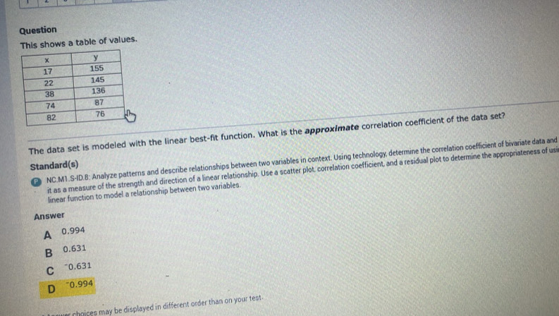 Question
This shows a table of values.
The data set is modeled with the linear best-fit function. What is the approximate correlation coefficient of the data set?
NC.M1.S-ID.8: Analyze patterns and describe relationships between two variables in context. Using technology, determine the correlation coefficient of bivariate data and
Standard(s)
it as a measure of the strength and direction of a linear relationship. Use a scatter plot, correlation coefficient, and a residual plot to determine the appropriateness of usi
linear function to model a relationship between two variables.
Answer
A 0.994
B 0.631
C ~0.631
D ~0.994
choices may be displayed in different order than on your test .