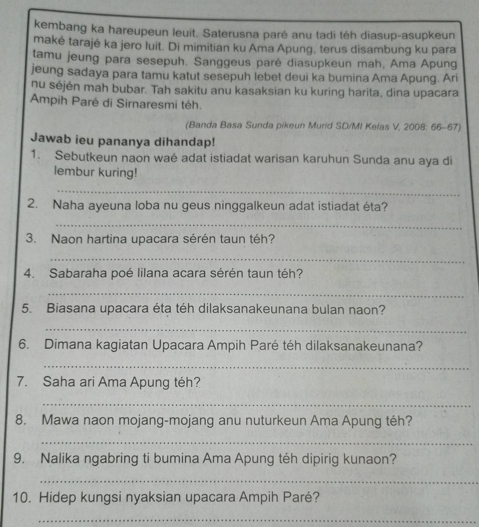 kembang ka hareupeun leuit. Saterusna paré anu tadi téh diasup-asupkeun 
maké tarajé ka jero luit. Di mimitian ku Ama Apung, terus disambung ku para 
tamu jeung para sesepuh. Sanggeus paré diasupkeun mah, Ama Apung 
jeung sadaya para tamu katut sesepuh lebet deui ka bumina Ama Apung. Ari 
nu séjén mah bubar. Tah sakitu anu kasaksian ku kuring harita, dina upacara 
Ampih Paré di Sirnaresmi téh. 
(Banda Basa Sunda pikeun Murid SD/MI Kelas V, 2008: 66-67) 
Jawab ieu pananya dihandap! 
1. Sebutkeun naon waé adat istiadat warisan karuhun Sunda anu aya di 
lembur kuring! 
_ 
_ 
2. Naha ayeuna loba nu geus ninggalkeun adat istiadat éta? 
_ 
3. Naon hartina upacara sérén taun téh? 
_ 
4. Sabaraha poé lilana acara sérén taun téh? 
_ 
5. Biasana upacara éta téh dilaksanakeunana bulan naon? 
_ 
6. Dimana kagiatan Upacara Ampih Paré téh dilaksanakeunana? 
_ 
7. Saha ari Ama Apung téh? 
_ 
8. Mawa naon mojang-mojang anu nuturkeun Ama Apung téh? 
_ 
9. Nalika ngabring ti bumina Ama Apung téh dipirig kunaon? 
_ 
10. Hidep kungsi nyaksian upacara Ampih Paré? 
_