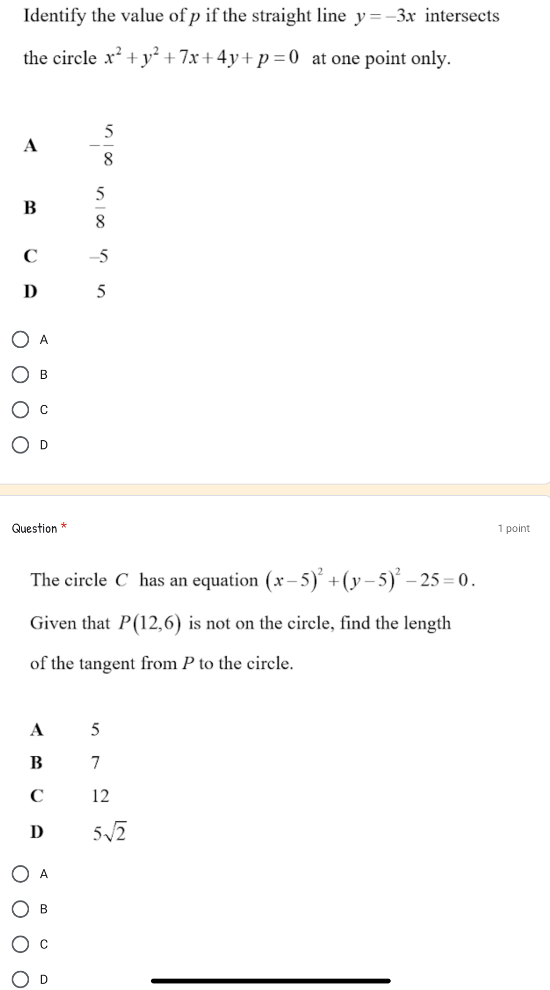 Identify the value of p if the straight line y=-3x intersects
the circle x^2+y^2+7x+4y+p=0 at one point only.
A - 5/8 
B  5/8 
C -5
D 5
A
B
C
D
Question * 1 point
The circle C has an equation (x-5)^2+(y-5)^2-25=0.
Given that P(12,6) is not on the circle, find the length
of the tangent from P to the circle.
A
B
C
D