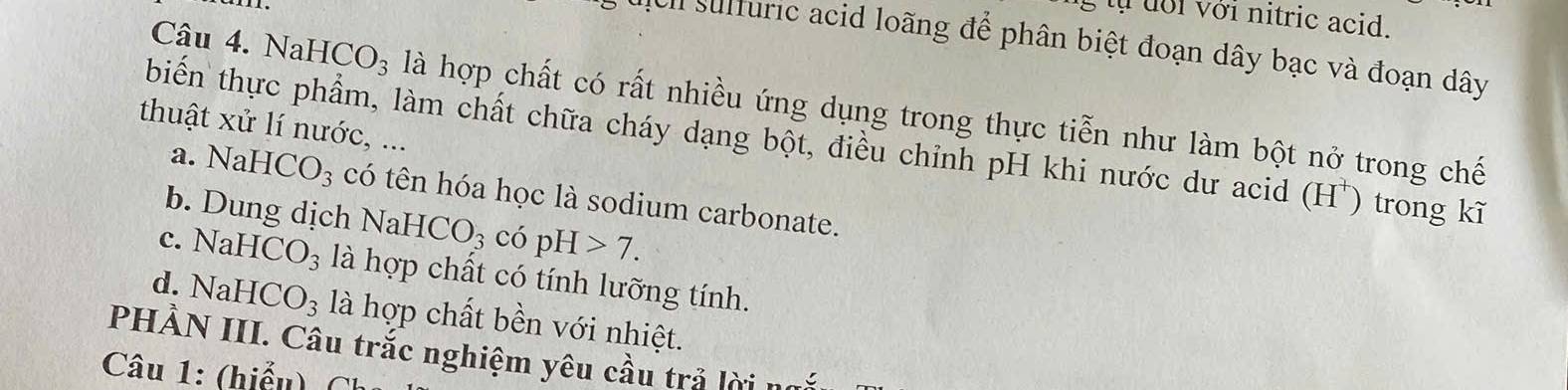 tự đới với nitric acid.
c c h sulfuric acid loãng để phân biệt đoạn dây bạc và đoạn dây
Câu 4. NaH CO_3 là hợp chất có rất nhiều ứng dụng trong thực tiễn như làm bột nở trong chế
thuật xử lí nước, ...
biển thực phẩm, làm chất chữa cháy dạng bột, điều chỉnh pH khi nước dư acid (H) trong kĩ
a. NaH HCO_3 có tên hóa học là sodium carbonate.
b. Dung dịch Na HCO_3 có pH>7.
c. NaI ICO_3 là hợp chất có tính lưỡng tính.
d. Na [ ICO_3 là hợp chất bền với nhiệt.
PHẢN III. Câu trắc nghiệm yêu cầu trả lời
Câu 1: (hiểu)