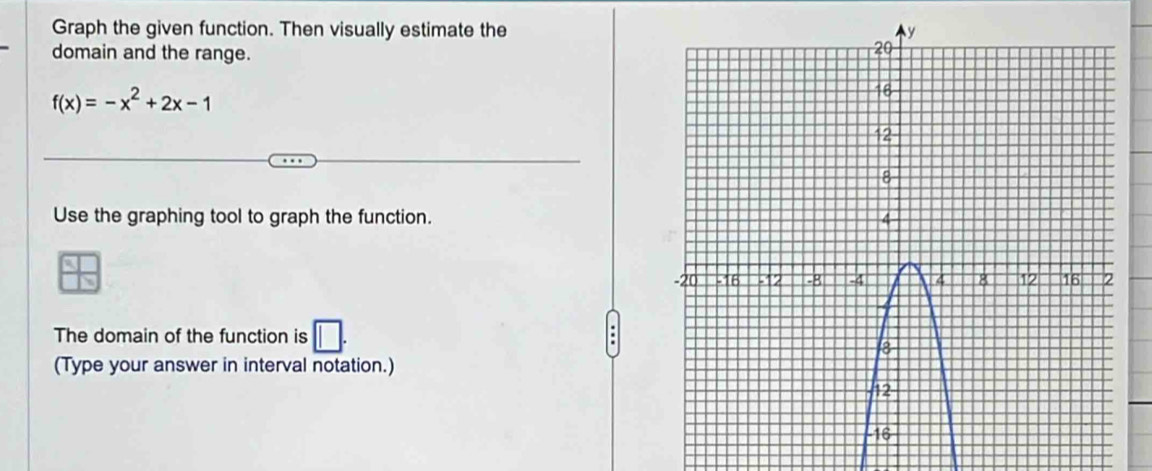 Graph the given function. Then visually estimate the 
domain and the range.
f(x)=-x^2+2x-1
Use the graphing tool to graph the function. 
The domain of the function is 
(Type your answer in interval notation.)