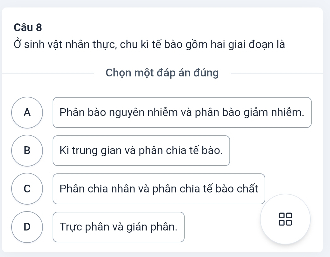 Ở sinh vật nhân thực, chu kì tế bào gồm hai giai đoạn là
Chọn một đáp án đúng
A Phân bào nguyên nhiễm và phân bào giảm nhiễm.
B Kì trung gian và phân chia tế bào.
C Phân chia nhân và phân chia tế bào chất
D Trực phân và gián phân.