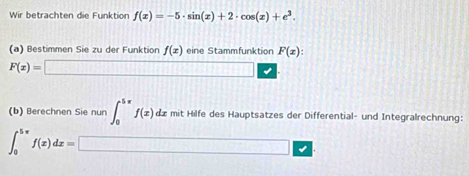 Wir betrachten die Funktion f(x)=-5· sin (x)+2· cos (x)+e^3. 
(a) Bestimmen Sie zu der Funktion f(x) eine Stammfunktion F(x)
F(x)=□. 
(b) Berechnen Sie nun ∈t _0^(5π)f(x)dx mit Hilfe des Hauptsatzes der Differential- und Integralrechnung:
∈t _0^(5π)f(x)dx=□