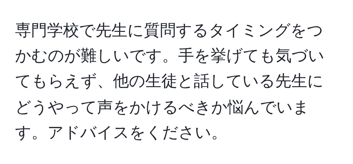 専門学校で先生に質問するタイミングをつかむのが難しいです。手を挙げても気づいてもらえず、他の生徒と話している先生にどうやって声をかけるべきか悩んでいます。アドバイスをください。