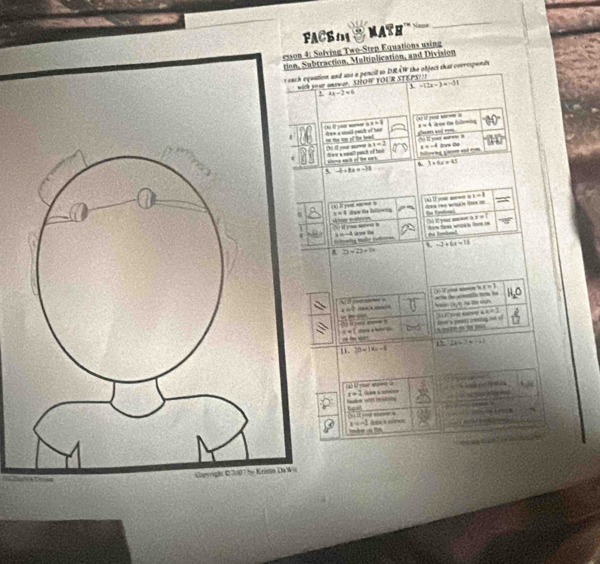 FACB 1 math 
_ 
esson 4; Solving Two-Step Equations using 
tion, Subtraction, Multiplication, and Division 
r each equation and use a pencil to DRAW the object that corresponds 
r answar. SHOW YOUR STEPS!!! 
3 -12x-3=-51
4x-2=6
ax=8 (A) LF youe kower in
x=4 drise the Épllnwing 
te the me of the bead. dwe is smald pedst oot hear chases and eyes. 
h) if yout surwe i x=2 b If your andw D 
drww a soall patch of hai x=-4 dnn the 
abers each of the ans. faller ing glanser and eyes. 
5. -6+8x=-18 6. 3+6x=45
lt yuet maw o x=8
x=4 tew the Dalonig my rém wrinkio limes am 
skinat evabnion the forehoad 
h it youe hae i (b) 12 your an one i x=? 
s=—A do tbe drate three wrank le lent em 
lowing busby evale== he forehead
-2+6x=15
25=23+6x
(y)∪ Coésa conéer la x=3
é e e C 
1 c 
c फल ses was te e oo te sh 
(5) if yon spoeat I (b) E youn aming i x=2
x=1 Litere a belor t tner a gouid cning oun of
20 the whict 
1. 2x+D=-11
20=18x-5
(a) If your ansioep (y
x=4
baader wts iptit 
Bamd 
TheIt yg engour a
x=-2 dew a scicn 
a