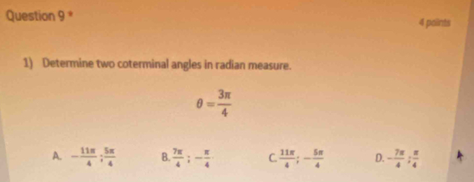 paints
1) Determine two coterminal angles in radian measure.
θ = 3π /4 
A. - 11π /4 ;  5π /4  B.  7π /4 ; - π /4  C  11π /4 ; - 5π /4  D. - 7π /4 ;  π /4 