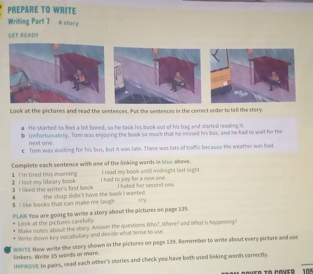 PREPARE TO WRITE 
Writing Part 7 A story 
GET READY 
Look at the pictures and read the sentences. Put the sentences in the correct order to tell the story. 
a He started to feel a bit bored, so he took his book out of his bag and started reading it. 
b Unfortunately, Tom was enjoying the book so much that he missed his bus, and he had to wait for the 
next one. 
c Tom was waiting for his bus, but it was late. There was lots of traffic because the weather was bad. 
Complete each sentence with one of the linking words in blue above. 
1 I'm tired this morning_ I read my book until midnight last night. 
2 I lost my library book _I had to pay for a new one. 
3 I liked the writer's first book_ I hated her second one. 
4 _the shop didn't have the book I wanted. 
5 I like books that can make me laugh_ cry. 
PLAN You are going to write a story about the pictures on page 139. 
Look at the pictures carefully. 
Make notes about the story. Answer the questions Who?, Where? and What is happening? 
Write down key vocabulary and decide what tense to use. 
WRITE Now write the story shown in the pictures on page 139. Remember to write about every picture and use 
linkers. Write 35 words or more. 
_ 
IMPROVE In pairs, read each other’s stories and check you have both used linking words correctly. 
MOOVER TO COVER 105