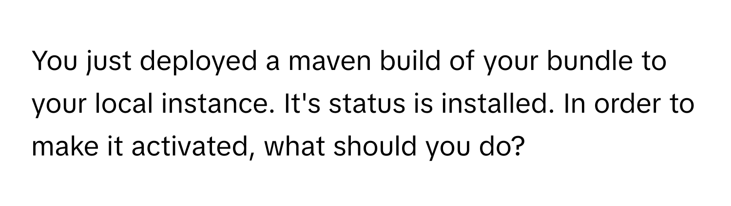 You just deployed a maven build of your bundle to your local instance. It's status is installed. In order to make it activated, what should you do?