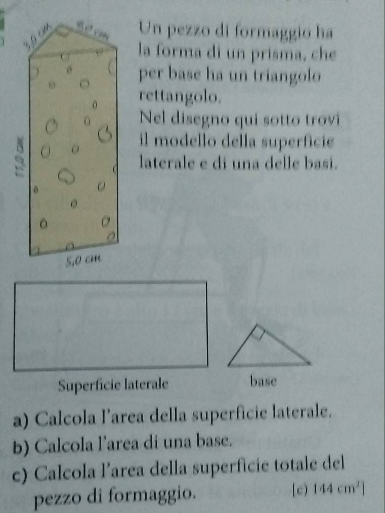 Un pezzo di formaggio ha
3,9
la forma di un prisma, che 
 per base ha un triangolo 
0 
O rettangolo. 
Nel disegno qui sotto trvi 
6 
il modello della superficie 
laterale e di una delle basi. 
0
0
。
5,0 cm
Superficie laterale base 
a) Calcola l’area della superficie laterale. 
b) Calcola l’area di una base. 
c) Calcola l’area della superficie totale del 
[c) 
pezzo di formaggio. 144cm^2]