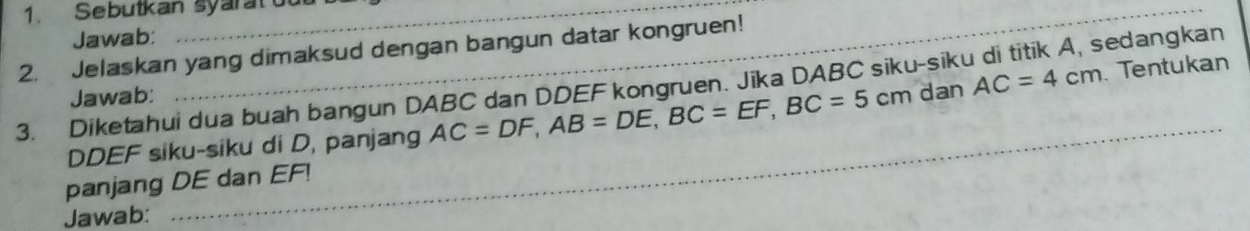 Sebutkan syarat ou 
Jawab: 
2. Jelaskan yang dimaksud dengan bangun datar kongruen! 
_ 
3. Diketahui dua buah bangun DABC dan DDEF kongruen. Jika DABC siku-siku di titik A, sedangkan 
Jawab: 
_
DDEF siku-siku di D, panjang AC=DF, AB=DE, BC=EF, BC=5cm dan AC=4cm Tentukan 
panjang DE dan EF! 
Jawab: