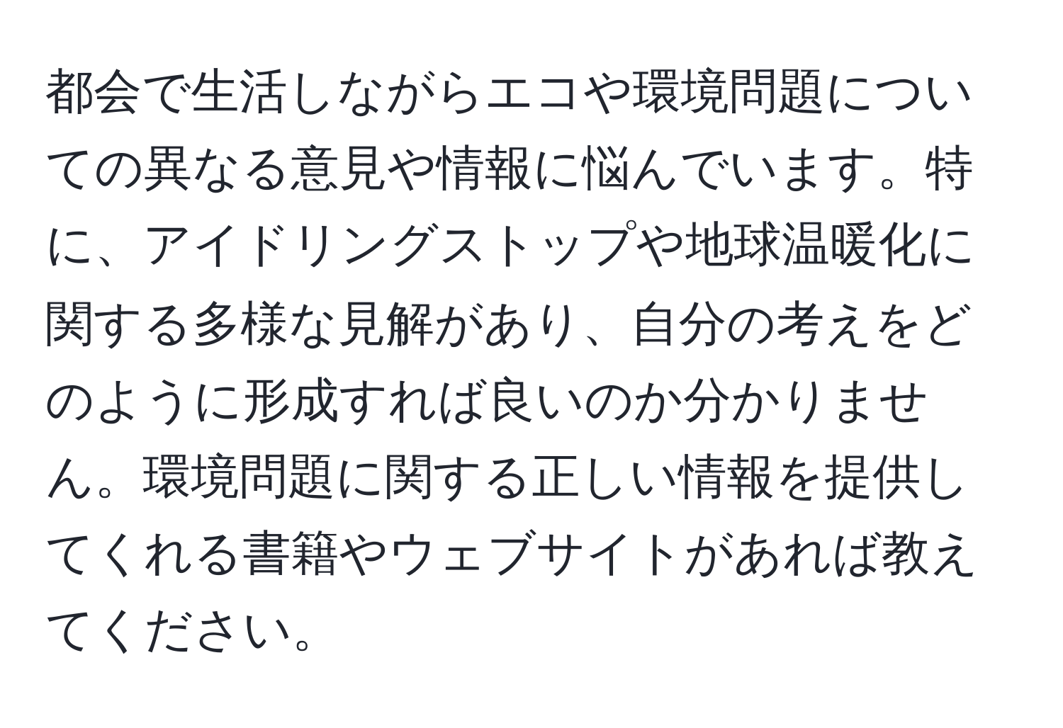 都会で生活しながらエコや環境問題についての異なる意見や情報に悩んでいます。特に、アイドリングストップや地球温暖化に関する多様な見解があり、自分の考えをどのように形成すれば良いのか分かりません。環境問題に関する正しい情報を提供してくれる書籍やウェブサイトがあれば教えてください。