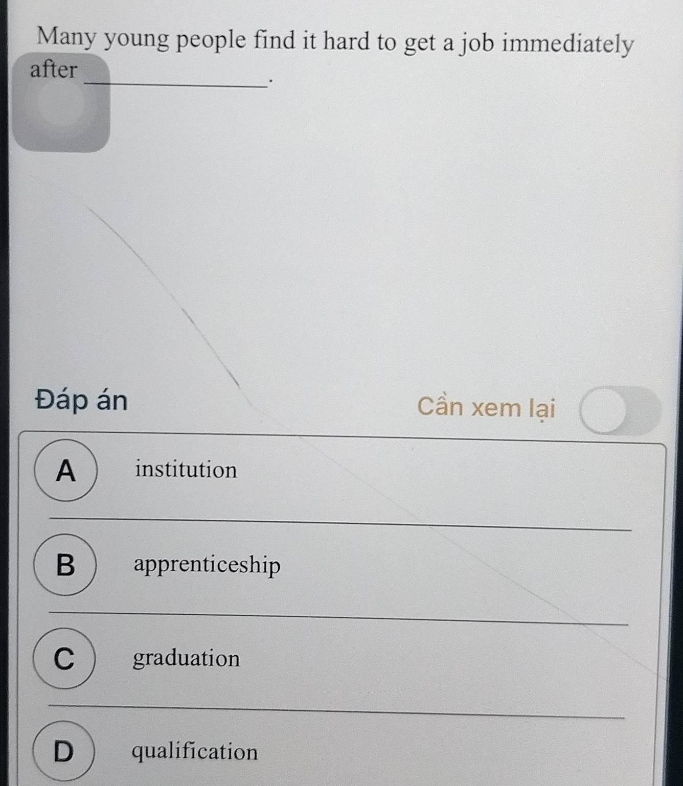 Many young people find it hard to get a job immediately
after
_·
Đáp án
Cần xem lại
A  institution
B  apprenticeship
C  graduation
D qualification