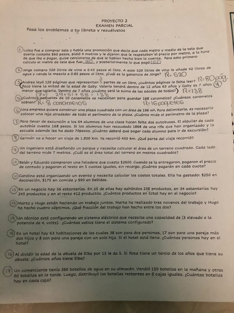 PROYECTO 2
EXAMEN PARCIAL
Pasà los problemas a tu libreta v resuélvelos
Luisa fue a comprar tela y había una promoción que decía que cada metro y medio de la tela que
quería costaba $60 pesos, pidió 4 metros y le dijeron que le respetaban el precio por metro, a la hora
de que iba a pagar, quise cerciorarse de que le habían hecho bien la cuenta. Para esto primero
calculo el metro de tela que fue: y posteriormente lo que pagó:
2 Jorge compra 520 litros de vino a 0.45 pesos el litro. A esos 520 litros de vino le añade 42 litros de
agua y vende la mezcla a 0.85 pesos el litro. ¿Cuál es la ganancia de Jorge?
3 Andrea leyó 120 páginas que representan S partes de un libro, ¿cuántas páginas le falta leer?
Paco tiene la mitad de la edad de Gaby. Valeria tendrá dentro de 12 años 63 años y Gaby es 7 años
menor que Valeria. Dentro de 7 años ¿cuánto será la suma de las edades de todos?
¿Cuántos paquetes de 10 caramelos se necesitan para guardar 168 caramelos? ¿Cuántos caramelos
sobran? oame
Una empresa quiere construir una plaza cuadrada con un área de : 96m^2 Para delimitaría, es necesario
colocar una reja alrededor de todo el perímetro de la plaza. ¿Cuánto mide el perímetro de la plaza?
7 Para llevar de excursión a los 64 alumnos de una clase hacen falta dos autobuses. El alquiler de cada
autobús cuesta 168 pesos. Si los alumnos han recaudado 186€ de una rifa que han organizado y la
escuela además les ha dado 70pesos. ¿Cuánto deberá que pagar cada alumno para ir de excursión?
*  Germán va a hacer un viaje de 1.800 km. Ya recorrió 450 km. ¿Qué parte del viaje recorrió?
Un ingeniero está diseñando un parque y necesita calcular el área de un terreno cuadrado. Cada lado
del terreno mide 7 metros. ¿Cuál es el área total del terreno en metros cuadrados?
0 Belén y Eduardo compraron una heladera que cuesta $2600. Cuando se la entregaron, pagaron el precio
de contado y pagaron el resto en 5 cuotas iguales, sin recargo. ¿Cuánto pagarán en cada cuota?
Carolina está organizando un evento y necesita calcular los costos totales. Ella ha gastado: $250 en
decoración, $175 en comida y $90 en bebidas.
En un negocio hay 56 estanterías. En 15 de ellas hay exhibidos 238 productos, en 34 estanterías hay
245 productos y en el resto 412 productós. ¿Cuántos productos en total hay en el negocio?
3 Marta y Hugo están haciendo un trabajo juntos. Marta ha realizado tres novenos del trabajo y Hugo
ha hecho cuatro séptimos. ¿Qué fracción del trabajo han hecho entre los dos?
**  Un técnico está configurando un sistema eléctrico que necesita una capacidad de (3 elevado a la
potencia de 4, volts). ¿Cuántos vatios tiene el sistema configurado?
S En un hotel hay 63 habitaciones de las cuales 38 son para dos personas, 17 son para una pareja más
dos hijos y 8 son para una pareja con un solo hijo. Si el hotel está lleno. ¿Cuántas personas hay en el
hotel?
l Al dividir la edad de la abuela de Elba por 15 le da 5. Si Rosa tiene un tercio de los años que tiene su
abuela. ¿Cuántos años tiene Elba?
Un comerciante tenía 360 botellas de agua en su almacén. Vendió 150 botellas en la mañana y otras
90 botellas en la tarde. Luego, distribuyó las botellas restantes en 6 cajas iguales. ¿Cuántas botellas
hay en cada caja?