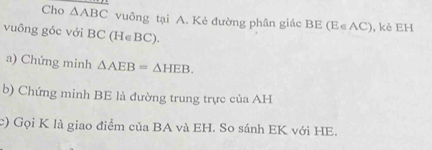 Cho △ ABC vuông tại A. Kẻ đường phân giác BE (E∈AC), kẻ EH 
vuông góc với B BC(H∈ BC). 
a) Chứng minh △ AEB=△ HEB. 
b) Chứng minh BE là đường trung trực của AH 
c) Gọi K là giao điểm của BA và EH. So sánh EK với HE.