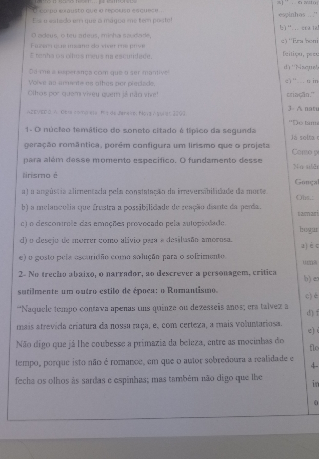 a )  ¨.. . o autor
corpo exausto que o repouso esquece...
Eis o estado em que a mágoa me tem posto! espinhas …”
b) “… era ta
O adeus, o teu adeus, minha saudade,
Fazem que insano do viver me prive c) “Era boni
E tenha os olhos meus na escuridade. feitiço, preç
d) ‘Naquel
Dá-me a esperança com que o ser mantive!
Volve ao amante os olhos por piedade, e) “… o in
Olhos por quem viveu quem já não vive! criação.''
3- A nate
AZEVEDO, A. Obra completa Río de Janeiro; Nova Aguilar, 2000.
''Do tama
1- O núcleo temático do soneto citado é típico da segunda
Já solta
geração romântica, porém configura um lirismo que o projeta
Como p
para além desse momento específico. O fundamento desse
No silêr
lirismo é Gonça
a) a angústia alimentada pela constatação da irreversibilidade da morte. Obs.:
b) a melancolia que frustra a possibilidade de reação diante da perda.
tamari
c) o descontrole das emoções provocado pela autopiedade.
bogar
d) o desejo de morrer como alívio para a desilusão amorosa.
a) é c
e) o gosto pela escuridão como solução para o sofrimento.
uma
2- No trecho abaixo, o narrador, ao descrever a personagem, critica b) e
sutilmente um outro estilo de época: o Romantismo. c)é
“Naquele tempo contava apenas uns quinze ou dezesseis anos; era talvez a d) f
mais atrevída criatura da nossa raça, e, com certeza, a mais voluntariosa.
e) 
Não digo que já lhe coubesse a primazia da beleza, entre as mocinhas do flo
tempo, porque isto não é romance, em que o autor sobredoura a realidade e
4-
fecha os olhos às sardas e espinhas; mas também não digo que lhe
in
0