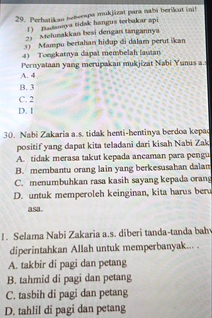 Perhatikan beberapa mukjizat para nabi berikut ini!
1) Badannya tidak hangus terbakar api
2) Melunakkan besi dengan tangannya
3) Mampu bertahan hidup di dalam perut ikan
4) Tongkatnya dapat membelah lautan
Pernyataan yang merupakan mukjizat Nabi Yunus a.s
A. 4
B. 3
C. 2
D. 1
30. Nabi Zakaria a.s. tidak henti-hentinya berdoa kepac
positif yang dapat kita teladani dari kisah Nabi Zak
A. tidak merasa takut kepada ancaman para pengu
B. membantu orang lain yang berkesusahan dalam
C. menumbuhkan rasa kasih sayang kepada orang
D. untuk memperoleh keinginan, kita harus beru
asa.
1. Selama Nabi Zakaria a.s. diberi tanda-tanda bah
diperintahkan Allah untuk memperbanyak... .
A. takbir di pagi dan petang
B. tahmid di pagi dan petang
C. tasbih di pagi dan petang
D. tahlil di pagi dan petang