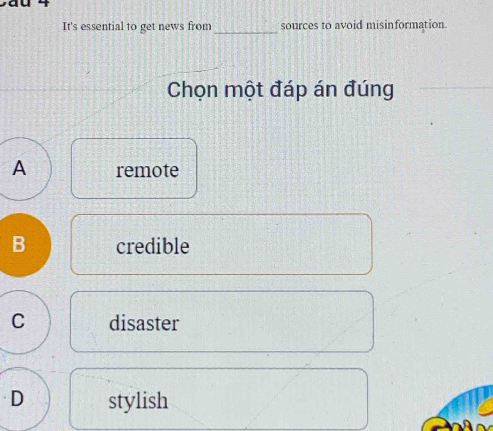 It's essential to get news from _sources to avoid misinformation.
Chọn một đáp án đúng
A remote
B credible
C disaster
D stylish