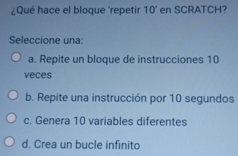 ¿Qué hace el bloque 'repetir 10' en SCRATCH? 
Seleccione una:
a. Repite un bloque de instrucciones 10
veces
b. Repite una instrucción por 10 segundos
c. Genera 10 variables diferentes
d. Crea un bucle infinito