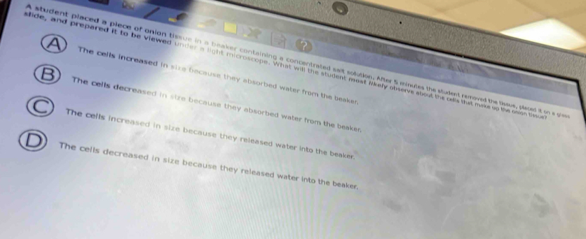 A student placed a piece of onion tissue in a beaker containing a concentrated salt solution. After 5 minutes the student removed the tissue, placed it on a gie
lide, and prepared it to be viewed under a light microscope. What will the student most likely observe about the cells that make up the onion tissue
The cells increased in size because they absorbed water from the beaker
The cells decreased in size because they absorbed water from the beaker
The cells increased in size because they released water into the beaker.
The cells decreased in size because they released water into the beaker.