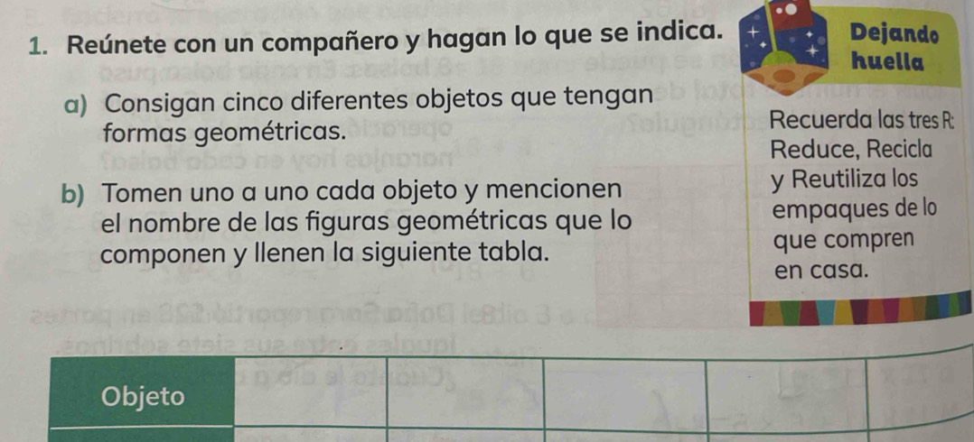 Reúnete con un compañero y hagan lo que se indica. 
Dejando 
huella 
a) Consigan cinco diferentes objetos que tengan 
formas geométricas. 
Recuerda las tres R: 
Reduce, Recicla 
b) Tomen uno a uno cada objeto y mencionen y Reutiliza los 
el nombre de las figuras geométricas que lo empaques de lo 
componen y llenen la siguiente tabla. que compren 
en casa. 
Objeto